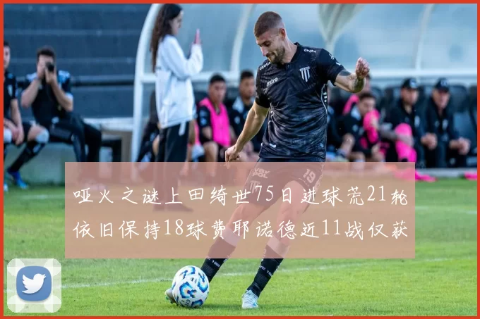 哑火之谜上田绮世75日进球荒21轮依旧保持18球费耶诺德近11战仅获3胜