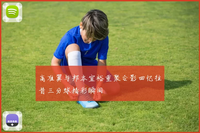 高准翼与邦本宜裕重聚合影回忆往昔三分球精彩瞬间