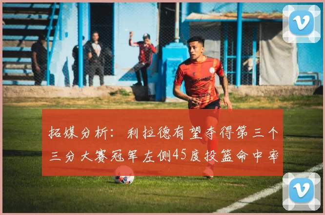 拓媒分析：利拉德有望夺得第三个三分大赛冠军左侧45度投篮命中率惊人