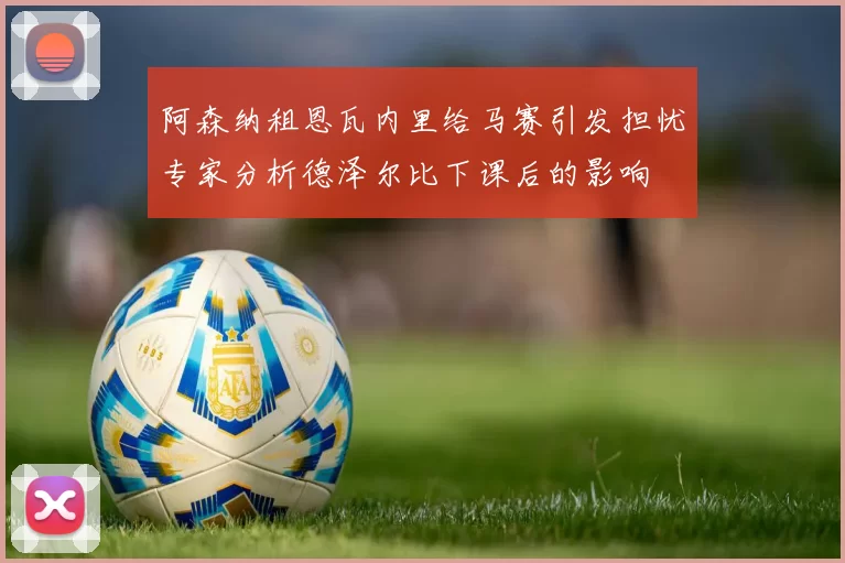 阿森纳租恩瓦内里给马赛引发担忧专家分析德泽尔比下课后的影响