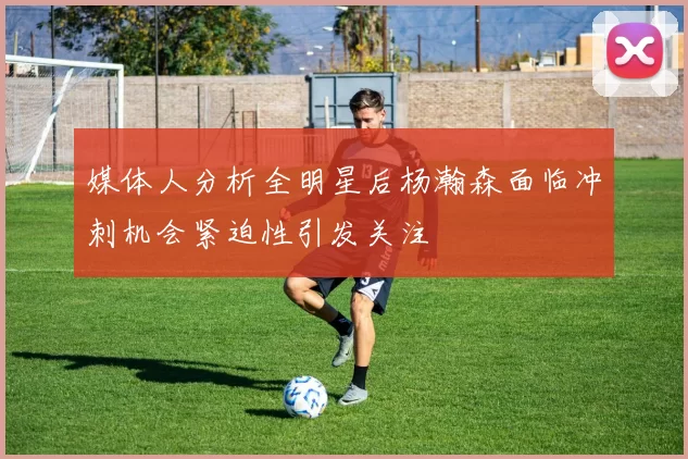 媒体人分析全明星后杨瀚森面临冲刺机会紧迫性引发关注