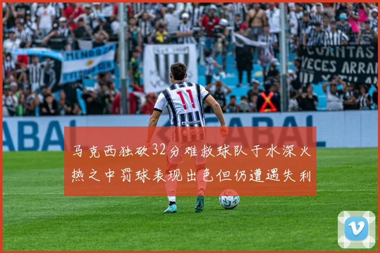 马克西独砍32分难救球队于水深火热之中罚球表现出色但仍遭遇失利
