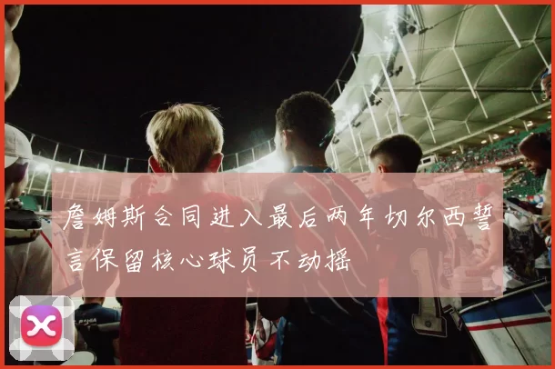 詹姆斯合同进入最后两年切尔西誓言保留核心球员不动摇