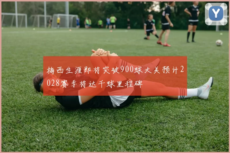 梅西生涯即将突破900球大关预计2028赛季将达千球里程碑