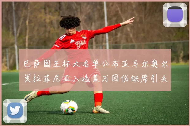 巴萨国王杯大名单公布亚马尔奥尔莫拉菲尼亚入选莱万因伤缺席引关注
