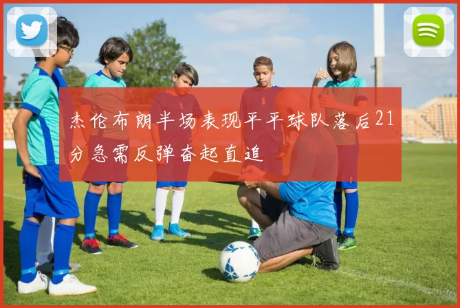 杰伦布朗半场表现平平球队落后21分急需反弹奋起直追