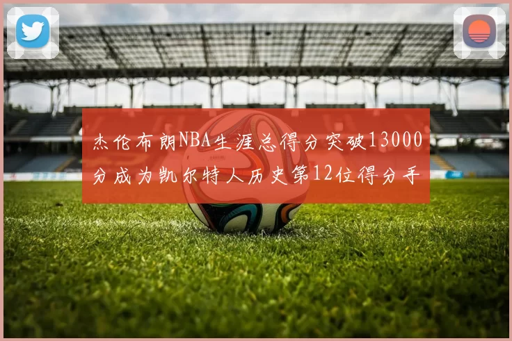 杰伦布朗NBA生涯总得分突破13000分成为凯尔特人历史第12位得分手