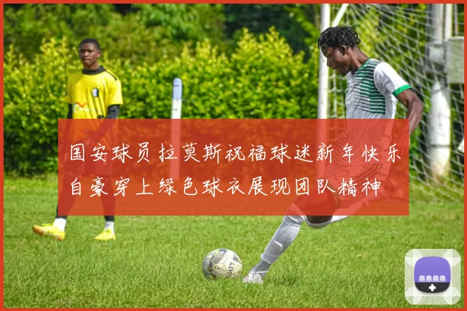国安球员拉莫斯祝福球迷新年快乐自豪穿上绿色球衣展现团队精神
