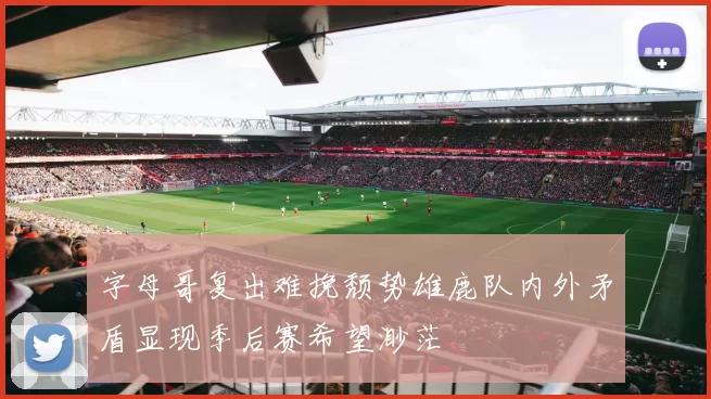 字母哥复出难挽颓势雄鹿队内外矛盾显现季后赛希望渺茫