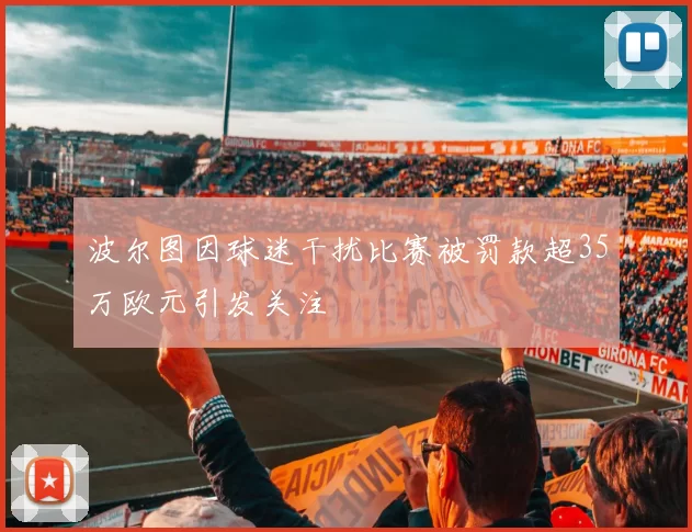 波尔图因球迷干扰比赛被罚款超35万欧元引发关注