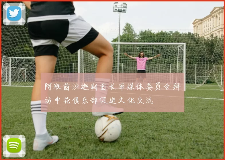 阿联酋沙迦副酋长率媒体委员会拜访申花俱乐部促进文化交流