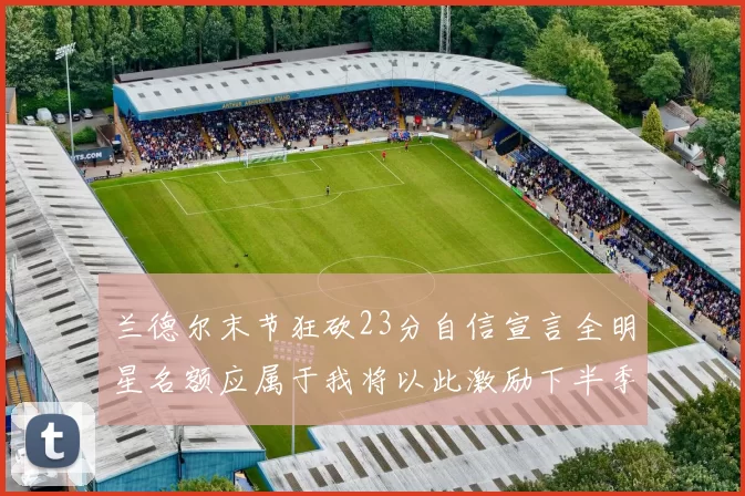 兰德尔末节狂砍23分自信宣言全明星名额应属于我将以此激励下半季表现