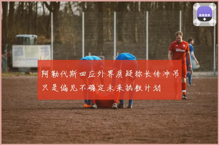 阿勒代斯回应外界质疑称长传冲吊只是偏见不确定未来执教计划