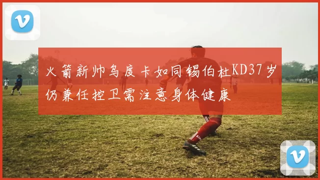 火箭新帅乌度卡如同锡伯杜KD37岁仍兼任控卫需注意身体健康