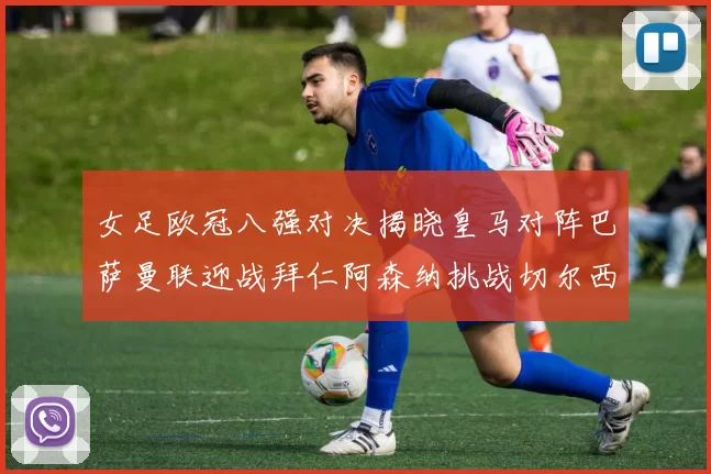 女足欧冠八强对决揭晓皇马对阵巴萨曼联迎战拜仁阿森纳挑战切尔西