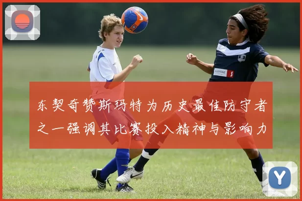 东契奇赞斯玛特为历史最佳防守者之一强调其比赛投入精神与影响力