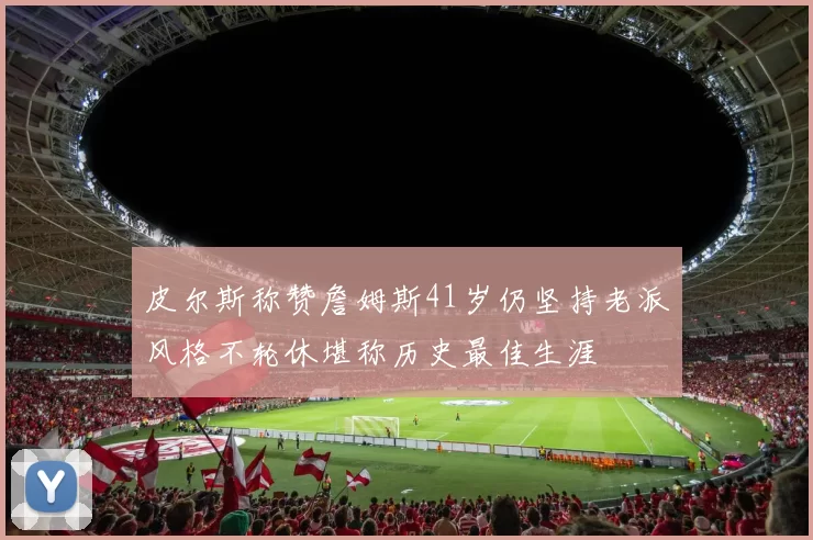 皮尔斯称赞詹姆斯41岁仍坚持老派风格不轮休堪称历史最佳生涯