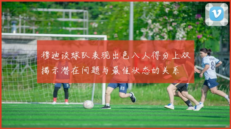 穆迪谈球队表现出色八人得分上双揭示潜在问题与最佳状态的关系