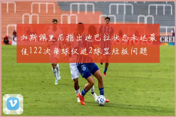 加斯佩里尼指出迪巴拉状态未达最佳122次角球仅进2球显短板问题